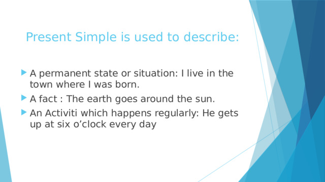 Present Simple is used to describe: A permanent state or situation: I live in the town where I was born. A fact : The earth goes around the sun. An Activiti which happens regularly: He gets up at six o’clock every day 