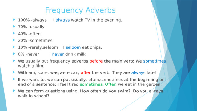 Frequency Adverbs 100% -always I always watch TV in the evening. 70% -usually 40% -often 20% -sometimes 10% -rarely,seldom I seldom eat chips. 0% -never I never drink milk. We usually put frequency adverbs before the main verb: We sometimes watch a film. With am,is,are, was,were,can, after the verb: They are always late! If we want to, we can put usually, often,sometimes at the beginning or end of a sentence: I feel tired sometimes . Often we eat in the garden. We can form questions using: How often do you swim?, Do you always walk to school? 