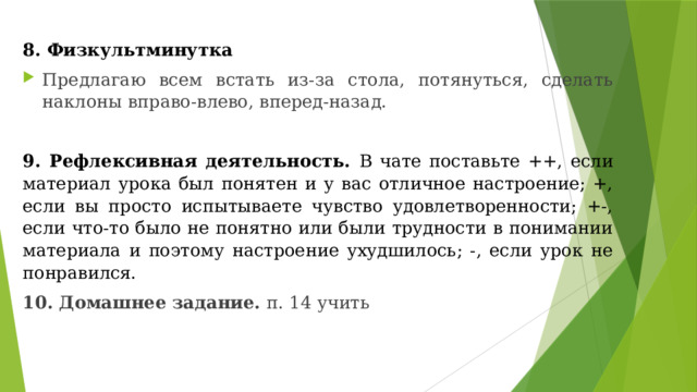 8. Физкультминутка  Предлагаю всем встать из-за стола, потянуться, сделать наклоны вправо-влево, вперед-назад.   9. Рефлексивная деятельность. В чате поставьте ++, если материал урока был понятен и у вас отличное настроение; +, если вы просто испытываете чувство удовлетворенности; +-, если что-то было не понятно или были трудности в понимании материала и поэтому настроение ухудшилось; -, если урок не понравился.   10. Домашнее задание. п. 14 учить  