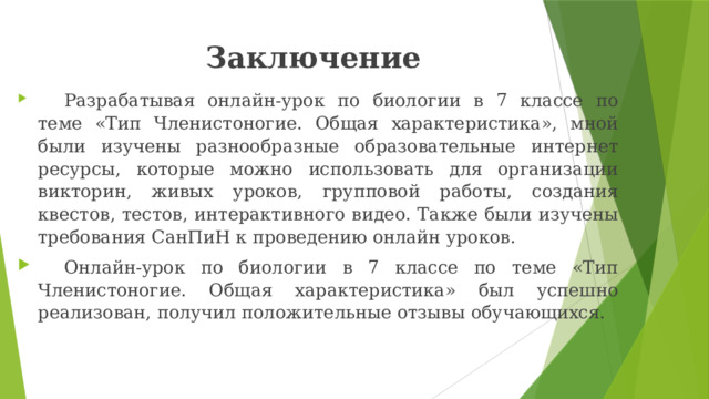 Заключение  Разрабатывая онлайн-урок по биологии в 7 классе по теме «Тип Членистоногие. Общая характеристика», мной были изучены разнообразные образовательные интернет ресурсы, которые можно использовать для организации викторин, живых уроков, групповой работы, создания квестов, тестов, интерактивного видео. Также были изучены требования СанПиН к проведению онлайн уроков.  Онлайн-урок по биологии в 7 классе по теме «Тип Членистоногие. Общая характеристика» был успешно реализован, получил положительные отзывы обучающихся. 