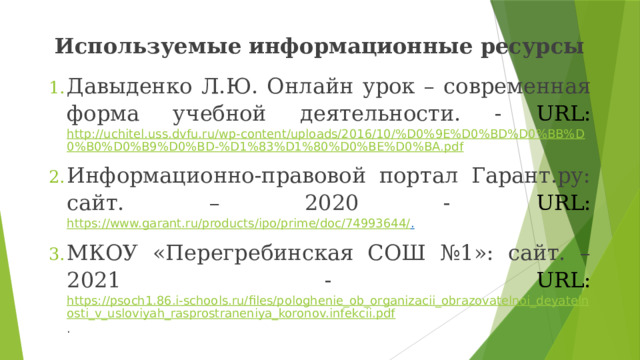 Используемые информационные ресурсы Давыденко Л.Ю. Онлайн урок – современная форма учебной деятельности. - URL:  http://uchitel.uss.dvfu.ru/wp-content/uploads/2016/10/%D0%9E%D0%BD%D0%BB%D0%B0%D0%B9%D0%BD-%D1%83%D1%80%D0%BE%D0%BA.pdf Информационно-правовой портал Гарант.ру: сайт. – 2020 - URL:  https://www.garant.ru/products/ipo/prime/doc/74993644/ . МКОУ «Перегребинская СОШ №1»: сайт. – 2021 - URL:  https://psoch1.86.i-schools.ru/files/pologhenie_ob_organizacii_obrazovatelnoi_deyatelnosti_v_usloviyah_rasprostraneniya_koronov.infekcii.pdf . 