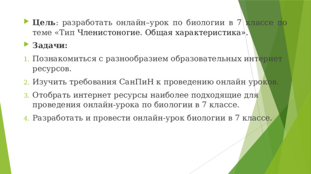 Цель : разработать онлайн–урок по биологии в 7 классе по теме «Тип Членистоногие. Общая характеристика». Задачи: Познакомиться с разнообразием образовательных интернет ресурсов. Изучить требования СанПиН к проведению онлайн уроков. Отобрать интернет ресурсы наиболее подходящие для проведения онлайн-урока по биологии в 7 классе. Разработать и провести онлайн-урок биологии в 7 классе. 