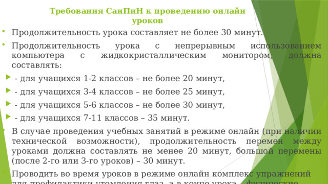 Требования СанПиН к проведению онлайн уроков   Продолжительность урока составляет не более 30 минут. Продолжительность урока с непрерывным использованием компьютера с жидкокристаллическим монитором, должна составлять: - для учащихся 1-2 классов – не более 20 минут, - для учащихся 3-4 классов – не более 25 минут, - для учащихся 5-6 классов – не более 30 минут, - для учащихся 7-11 классов – 35 минут. В случае проведения учебных занятий в режиме онлайн (при наличии технической возможности), продолжительность перемен между уроками должна составлять не менее 20 минут, большой перемены (после 2-го или 3-го уроков) – 30 минут. Проводить во время уроков в режиме онлайн комплекс упражнений для профилактики утомления глаз, а в конце урока – физические упражнения для профилактики общего утомления 