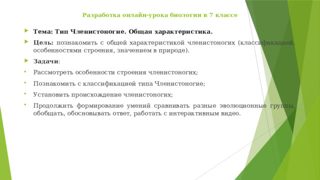 Разработка онлайн-урока биологии в 7 классе   Тема: Тип Членистоногие. Общая характеристика. Цель: познакомить с общей характеристикой членистоногих (классификацией, особенностями строения, значением в природе). Задачи : Рассмотреть особенности строения членистоногих; Познакомить с классификацией типа Членистоногие; Установить происхождение членистоногих; Продолжить формирование умений сравнивать разные эволюционные группы, обобщать, обосновывать ответ, работать с интерактивным видео. 