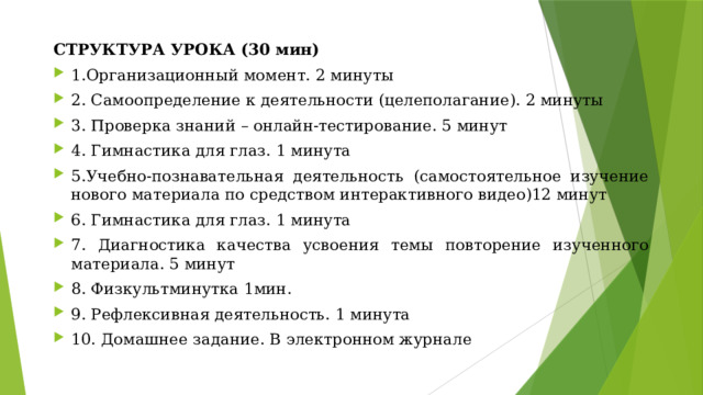 СТРУКТУРА УРОКА (30 мин) 1.Организационный момент. 2 минуты 2. Самоопределение к деятельности (целеполагание). 2 минуты 3. Проверка знаний – онлайн-тестирование. 5 минут 4. Гимнастика для глаз. 1 минута 5.Учебно-познавательная деятельность (самостоятельное изучение нового материала по средством интерактивного видео)12 минут 6. Гимнастика для глаз. 1 минута 7. Диагностика качества усвоения темы повторение изученного материала. 5 минут 8. Физкультминутка 1мин. 9. Рефлексивная деятельность. 1 минута 10. Домашнее задание. В электронном журнале 