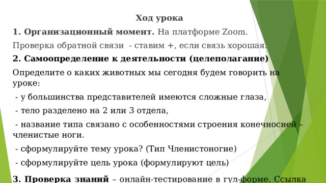 Ход урока 1. Организационный момент. На платформе Zoom. Проверка обратной связи - ставим +, если связь хорошая. 2. Самоопределение к деятельности (целеполагание) Определите о каких животных мы сегодня будем говорить на уроке:  - у большинства представителей имеются сложные глаза,  - тело разделено на 2 или 3 отдела,  - название типа связано с особенностями строения конечносней – членистые ноги.  - сформулируйте тему урока? (Тип Членистоногие)  - сформулируйте цель урока (формулируют цель) 3. Проверка знаний – онлайн-тестирование в гул-форме. Ссылка https://forms.gle/2wDSuWL4ZmnibTe76  