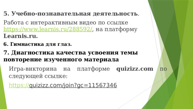 5. Учебно-познавательная деятельность . Работа с интерактивным видео по ссылке https://www.learnis.ru/288592/ , на платформу Learnis.ru. 6. Гимнастика для глаз. 7. Диагностика качества усвоения темы повторение изученного материала Игра-викторина на платформе quizizz.com по следующей ссылке: https:// quizizz.com/join?gc=11567346   