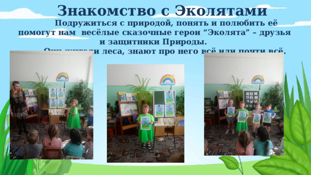 Знакомство с Эколятами Подружиться с природой, понять и полюбить её помогут нам весёлые сказочные герои “Эколята” – друзья и защитники Природы. Они жители леса, знают про него всё или почти всё. 