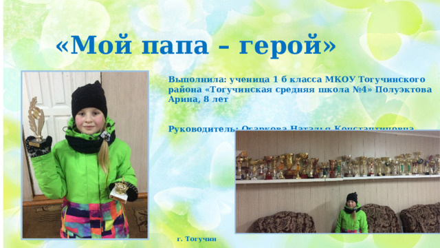 «Мой папа – герой» Выполнила: ученица 1 б класса МКОУ Тогучинского района «Тогучинская средняя школа №4» Полуэктова Арина, 8 лет   Руководитель: Огаркова Наталья Константиновна г. Тогучин 