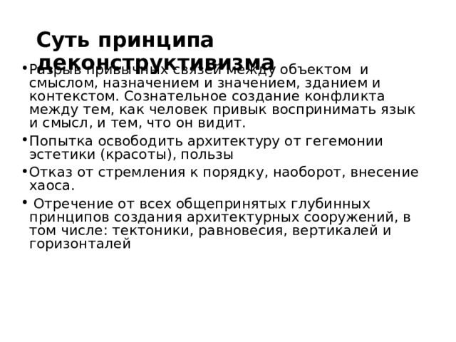 Суть принципа деконструктивизма Разрыв привычных связей между объектом и смыслом, назначением и значением, зданием и контекстом. Сознательное создание конфликта между тем, как человек привык воспринимать язык и смысл, и тем, что он видит. Попытка  освободить архитектуру от гегемонии эстетики (красоты), пользы Отказ от стремления к порядку, наоборот, внесение хаоса.  Отречение от всех общепринятых глубинных принципов создания архитектурных сооружений, в том числе: тектоники, равновесия, вертикалей и горизонталей  