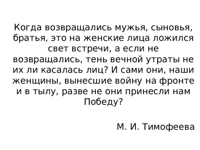 Когда возвращались мужья, сыновья, братья, это на женские лица ложился свет встречи, а если не возвращались, тень вечной утраты не их ли касалась лиц? И сами они, наши женщины, вынесшие войну на фронте и в тылу, разве не они принесли нам Победу? М. И. Тимофеева 