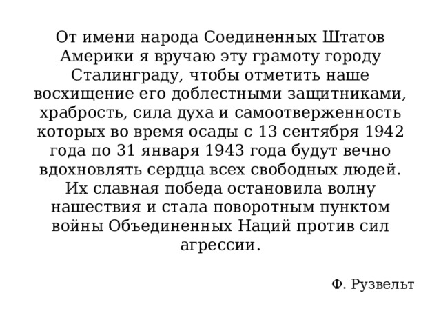 От имени народа Соединенных Штатов Америки я вручаю эту грамоту городу Сталинграду, чтобы отметить наше восхищение его доблестными защитниками, храбрость, сила духа и самоотверженность которых во время осады с 13 сентября 1942 года по 31 января 1943 года будут вечно вдохновлять сердца всех свободных людей. Их славная победа остановила волну нашествия и стала поворотным пунктом войны Объединенных Наций против сил агрессии. Ф. Рузвельт 