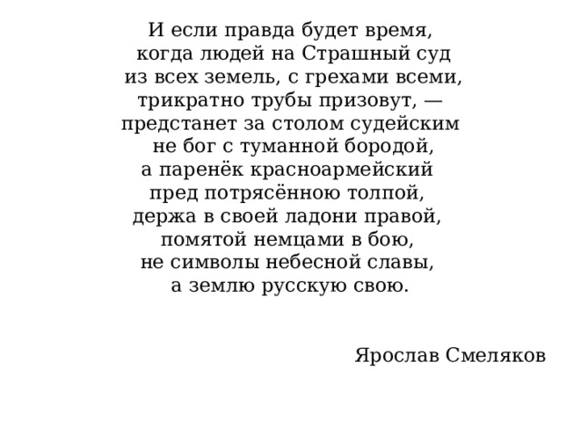 И если правда будет время,  когда людей на Страшный суд  из всех земель, с грехами всеми,  трикратно трубы призовут, — предстанет за столом судейским  не бог с туманной бородой, а паренёк красноармейский пред потрясённою толпой, держа в своей ладони правой, помятой немцами в бою, не символы небесной славы, а землю русскую свою. Ярослав Смеляков 