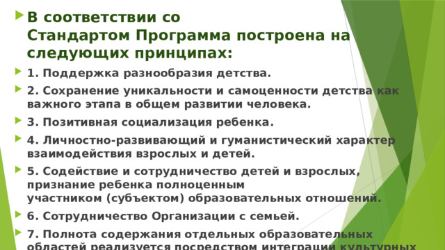 В соответствии со Стандартом Программа построена на следующих принципах: 1. Поддержка разнообразия детства. 2. Сохранение уникальности и самоценности детства как важного этапа в общем развитии человека. 3. Позитивная социализация ребенка. 4. Личностно-развивающий и гуманистический характер взаимодействия взрослых и детей. 5. Содействие и сотрудничество детей и взрослых, признание ребенка полноценным участником (субъектом) образовательных отношений. 6. Сотрудничество Организации с семьей. 7. Полнота содержания отдельных образовательных областей реализуется посредством интеграции культурных практик в целостном образовательном процессе. 