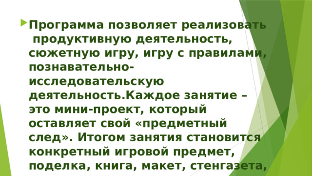 Программа позволяет реализовать  продуктивную деятельность, сюжетную игру, игру с правилами, познавательно-исследовательскую деятельность.Каждое занятие – это мини-проект, который оставляет свой «предметный след». Итогом занятия становится конкретный игровой предмет, поделка, книга, макет, стенгазета, плакат. 
