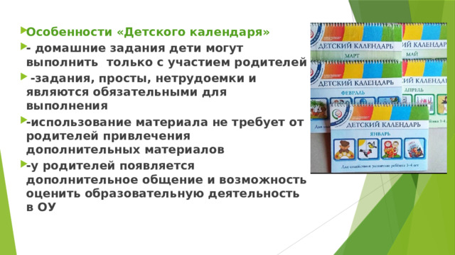 Особенности «Детского календаря» - домашние задания дети могут выполнить  только с участием родителей  -задания, просты, нетрудоемки и являются обязательными для выполнения -использование материала не требует от родителей привлечения дополнительных материалов -у родителей появляется дополнительное общение и возможность оценить образовательную деятельность в ОУ  