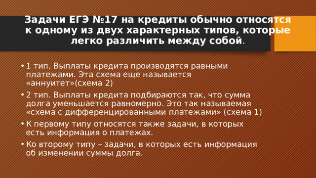 Задачи ЕГЭ №17 на кредиты обычно относятся к одному из двух характерных типов, которые легко различить между собой . 1 тип. Выплаты кредита производятся равными платежами. Эта схема еще называется «аннуитет»(схема 2) 2 тип. Выплаты кредита подбираются так, что сумма долга уменьшается равномерно. Это так называемая «схема с дифференцированными платежами» (схема 1) К первому типу относятся также задачи, в которых есть информация о платежах. Ко второму типу – задачи, в которых есть информация об изменении суммы долга. 