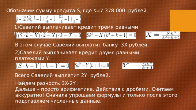 Обозначим сумму кредита S, где s=7 378 000 рублей, 1)Савелий выплачивает кредит тремя равными платежами X. В этом случае Савелий выплатит банку 3X рублей. 2)Савелий выплачивает кредит двумя равными платежами Y: Всего Савелий выплатит 2Y рублей. Найдем разность 3X-2Y . Дальше – просто арифметика. Действия с дробями. Считаем аккуратно! Сначала упрощаем формулы и только после этого подставляем численные данные. 