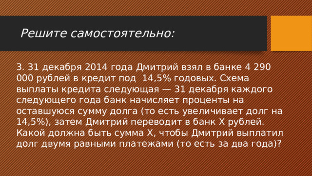 Решите самостоятельно: 3. 31 декабря 2014 года Дмитрий взял в банке 4 290 000 рублей в кредит под 14,5% годовых. Схема выплаты кредита следующая — 31 декабря каждого следующего года банк начисляет проценты на оставшуюся сумму долга (то есть увеличивает долг на 14,5%), затем Дмитрий переводит в банк X рублей. Какой должна быть сумма X, чтобы Дмитрий выплатил долг двумя равными платежами (то есть за два года)? 