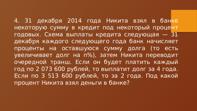 4. 31 декабря 2014 года Никита взял в банке некоторую сумму в кредит под некоторый процент годовых. Схема выплаты кредита следующая — 31 декабря каждого следующего года банк начисляет проценты на оставшуюся сумму долга (то есть увеличивает долг на n%), затем Никита переводит очередной транш. Если он будет платить каждый год по 2 073 600 рублей, то выплатит долг за 4 года. Если по 3 513 600 рублей, то за 2 года. Под какой процент Никита взял деньги в банке? 
