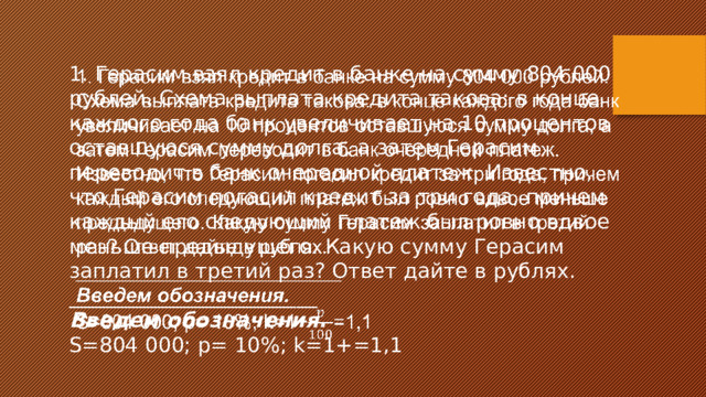 1. Герасим взял кредит в банке на сумму 804 000 рублей. Схема выплата кредита такова: в конце каждого года банк увеличивает на 10 процентов оставшуюся сумму долга, а затем Герасим переводит в банк очередной платеж. Известно, что Герасим погасил кредит за три года, причем каждый его следующий платеж был ровно вдвое меньше предыдущего. Какую сумму Герасим заплатил в третий раз? Ответ дайте в рублях.   ________________________ Введем обозначения. S=804 000; p= 10%; k=1+=1,1 