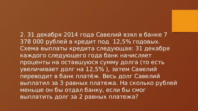 2. 31 декабря 2014 года Савелий взял в банке 7 378 000 рублей в кредит под 12,5% годовых. Схема выплаты кредита следующая: 31 декабря каждого следующего года банк начисляет проценты на оставшуюся сумму долга (то есть увеличивает долг на 12,5% ), затем Савелий переводит в банк платёж. Весь долг Савелий выплатил за 3 равных платежа. На сколько рублей меньше он бы отдал банку, если бы смог выплатить долг за 2 равных платежа? 