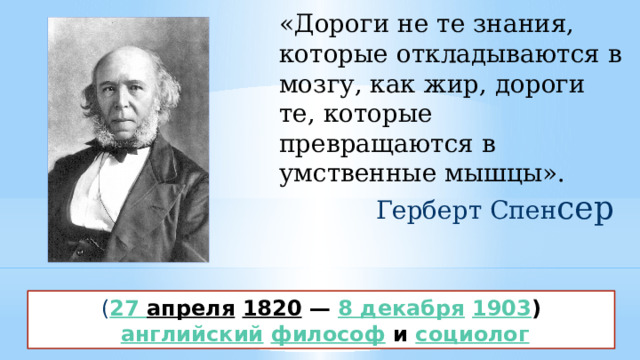 «Дороги не те знания, которые откладываются в мозгу, как жир, дороги те, которые превращаются в умственные мышцы». Герберт Спен сер ( 27 апреля   1820 —  8 декабря   1903 )   английский   философ  и  социолог 