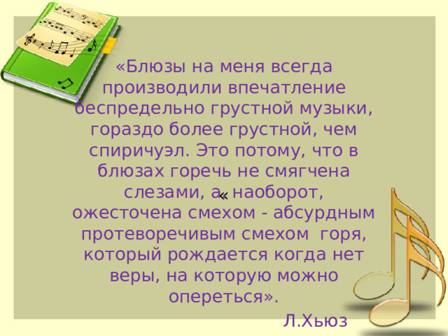 «Блюзы на меня всегда производили впечатление беспредельно грустной музыки, гораздо более грустной, чем спиричуэл. Это потому, что в блюзах горечь не смягчена слезами, а, наоборот, ожесточена смехом - абсурдным протеворечивым смехом горя, который рождается когда нет веры, на которую можно опереться».  Л.Хьюз « 