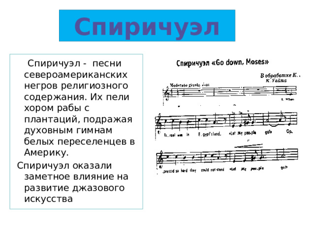 Спиричуэл  Спиричуэл - песни североамериканских негров религиозного содержания. Их пели хором рабы с плантаций, подражая духовным гимнам белых переселенцев в Америку.  Спиричуэл оказали заметное влияние на развитие джазового искусства 