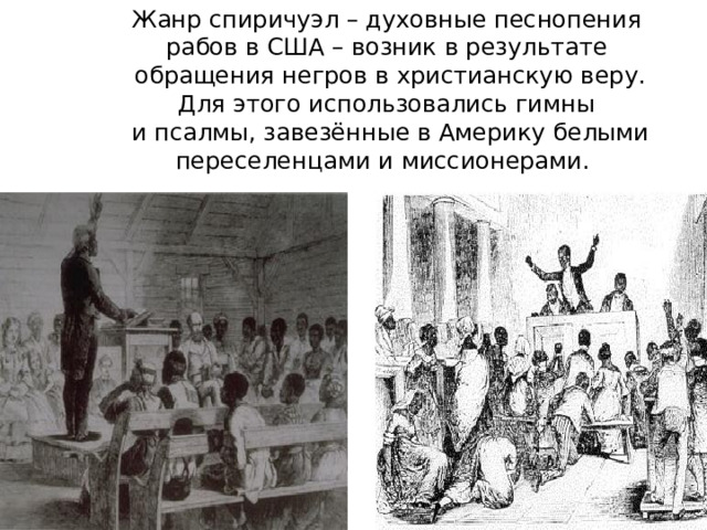 Жанр спиричуэл – духовные песнопения рабов в США – возник в результате  обращения негров в христианскую веру. Для этого использовались гимны  и псалмы, завезённые в Америку белыми переселенцами и миссионерами. 