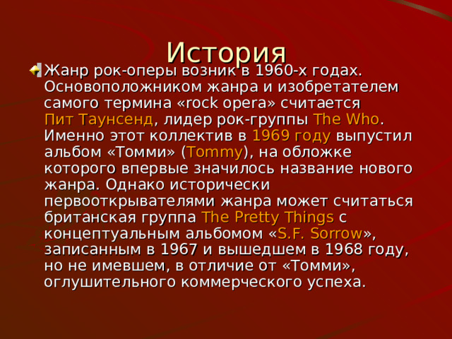 История Жанр рок-оперы возник в 1960-х годах. Основоположником жанра и изобретателем самого термина «rock opera» считается  Пит Таунсенд , лидер рок-группы  The Who . Именно этот коллектив в  1969 году  выпустил альбом «Томми» ( Tommy ), на обложке которого впервые значилось название нового жанра. Однако исторически первооткрывателями жанра может считаться британская группа  The Pretty Things  с концептуальным альбомом « S.F. Sorrow », записанным в 1967 и вышедшем в 1968 году, но не имевшем, в отличие от «Томми», оглушительного коммерческого успеха. 