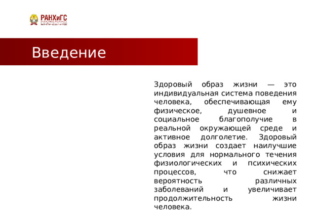 Введение Здоровый образ жизни — это индивидуальная система поведения человека, обеспечивающая ему физическое, душевное и социальное благополучие в реальной окружающей среде и активное долголетие. Здоровый образ жизни создает наилучшие условия для нормального течения физиологических и психических процессов, что снижает вероятность различных заболеваний и увеличивает продолжительность жизни человека.  