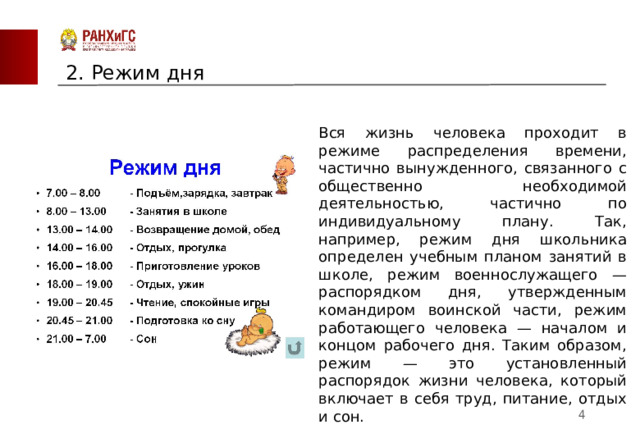 2. Режим дня Вся жизнь человека проходит в режиме распределения времени, частично вынужденного, связанного с общественно необходимой деятельностью, частично по индивидуальному плану. Так, например, режим дня школьника определен учебным планом занятий в школе, режим военнослужащего — распорядком дня, утвержденным командиром воинской части, режим работающего человека — началом и концом рабочего дня. Таким образом, режим — это установленный распорядок жизни человека, который включает в себя труд, питание, отдых и сон.  