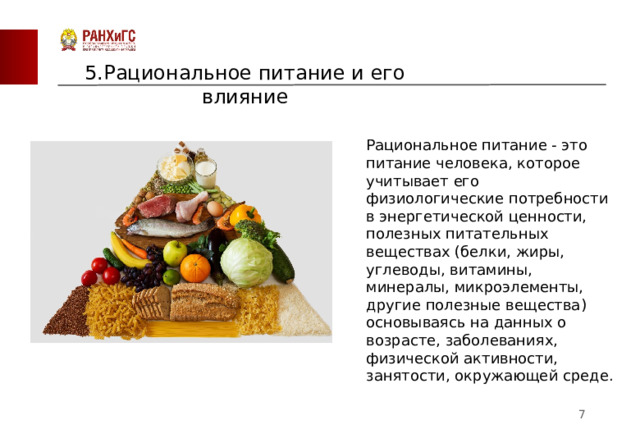 5.Рациональное питание и его влияние Рациональное питание - это питание человека, которое учитывает его физиологические потребности в энергетической ценности, полезных питательных веществах (белки, жиры, углеводы, витамины, минералы, микроэлементы, другие полезные вещества) основываясь на данных о возрасте, заболеваниях, физической активности, занятости, окружающей среде.  