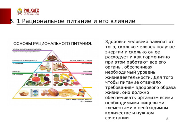 5. 1 Рациональное питание и его влияние Здоровье человека зависит от того, сколько человек получает энергии и сколько он ее расходует и как гармонично при этом работают все его органы, обеспечивая необходимый уровень жизнедеятельности. Для того чтобы питание отвечало требованиям здорового образа жизни, оно должно обеспечивать организм всеми необходимыми пищевыми элементами в необходимом количестве и нужном сочетании.  