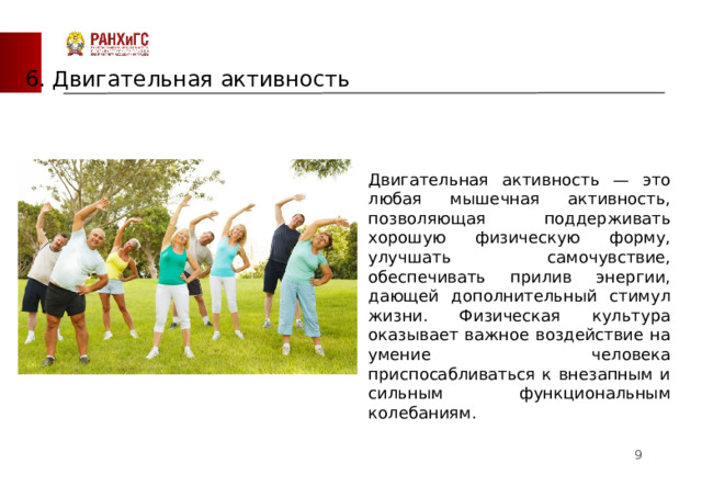 6. Двигательная активность Двигательная активность — это любая мышечная активность, позволяющая поддерживать хорошую физическую форму, улучшать самочувствие, обеспечивать прилив энергии, дающей дополнительный стимул жизни. Физическая культура оказывает важное воздействие на умение человека приспосабливаться к внезапным и сильным функциональным колебаниям.  