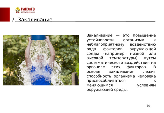 7. Закаливание Закаливание — это повышение устойчивости организма к неблагоприятному воздействию ряда факторов окружающей среды (например, низкой или высокой температуры) путем систематического воздействия на организм этих факторов. В основе закаливания лежит способность организма человека приспосабливаться к меняющимся условиям окружающей среды.  
