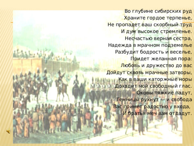 Во глубине сибирских руд Храните гордое терпенье, Не пропадет ваш скорбный труд И дум высокое стремленье. Несчастью верная сестра, Надежда в мрачном подземелье Разбудит бодрость и веселье, Придет желанная пора: Любовь и дружество до вас Дойдут сквозь мрачные затворы, Как в ваши каторжные норы Доходит мой свободный глас. Оковы тяжкие падут, Темницы рухнут — и свобода Вас примет радостно у входа, И братья меч вам отдадут. 