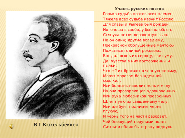  Участь русских поэтов Горька судьба поэтов всех племен; Тяжеле всех судьба казнит Россию; Для славы и Рылеев был рожден; Но юноша в свободу был влюблен... Стянула петля дерзостную выю. Не он один; другие вслед ему, Прекрасной обольщенные мечтою,- Пожалися годиной роковою... Бог дал огонь их сердцу, свет уму, Да! чувства в них восторженны и пылки: Что ж? их бросают в черную тюрьму, Морят морозом безнадежной ссылки... Или болезнь наводит ночь и мглу На очи прозорливцев вдохновенных; Или рука любезников презренных Шлет пулю их священному челу; Или же бунт поднимет чернь глухую, И чернь того на части разорвет, Чей блещущий перунами полет Сияньем облил бы страну родную.  В.Г.Кюхельбеккер  