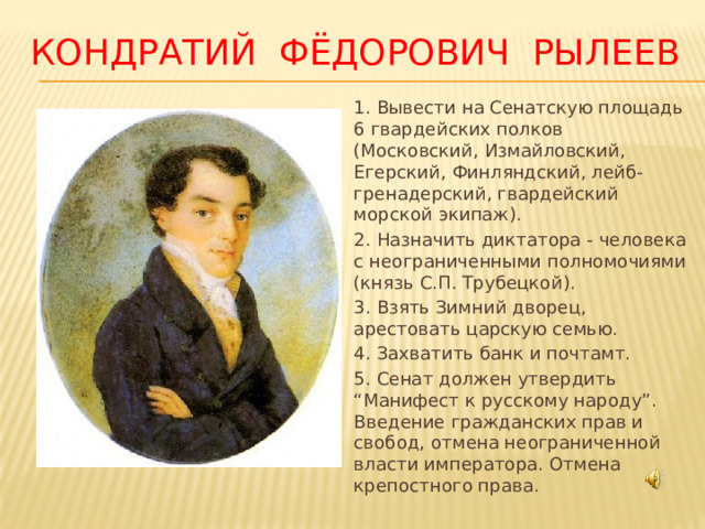 Кондратий Фёдорович Рылеев 1. Вывести на Сенатскую площадь 6 гвардейских полков (Московский, Измайловский, Егерский, Финляндский, лейб-гренадерский, гвардейский морской экипаж). 2. Назначить диктатора - человека с неограниченными полномочиями (князь С.П. Трубецкой). 3. Взять Зимний дворец, арестовать царскую семью. 4. Захватить банк и почтамт. 5. Сенат должен утвердить “Манифест к русскому народу”. Введение гражданских прав и свобод, отмена неограниченной власти императора. Отмена крепостного права. 