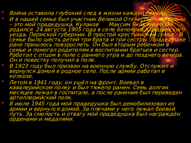  Война оставила глубокий след в жизни каждой семьи.  И в нашей семье был участник Великой Отечественной войны – это мой прадедушка, Кулаков Максим Яковлевич. Он родился 24 августа 1905 года в селе Белоярка, Шадринского уезда, Пермской губернии. В простой крестьянской семье. В семье было шесть детей три брата и три сестры. Прадедушке рано пришлось повзрослеть. Он был вторым ребенком в семье и помогал родителям в воспитании братьев и сестер. Работал с отцом в поле с раннего утра и до позднего вечера. Он и повестку получил в поле. В 1923 году был призван на военную службу. Отслужил и вернулся домой в родное село. После армии работал в колхозе. Летом в 1941 году, он ушёл на фронт. Воевал в кавалерийском полку и был тяжело ранен. Семь долгих месяцев лежал в госпитале, а после ранения был переведен артиллерийский полк. В июле 1945 года мой прадедушка был демобилизован из армии и вернулся домой. За плечами у него лежал боевой путь. За смелость и отвагу мой прадедушка был награждён орденами и медалями.  