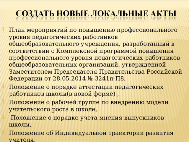 План мероприятий по повышению профессионального уровня педагогических работников общеобразовательного учреждения, разработанный в соответствии с Комплексной программой повышения профессионального уровня педагогических работников общеобразовательных организаций, утвержденной Заместителем Председателя Правительства Российской Федерации от 28.05.2014 № 3241п-П8, Положение о порядке аттестации педагогических работников школы(в новой форме) , Положение о рабочей группе по внедрению модели учительского роста в школе,  Положение о порядке учета мнения выпускников школы, Положение об Индивидуальной траектории развития учителя,  Положение о формировании и использовании средств на содержание и развитие материально-технической базы.  