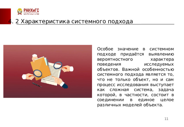 4 . 2 Характеристика системного подхода Особое значение в системном подходе придаётся выявлению вероятностного характера поведения исследуемых объектов. Важной особенностью системного подхода является то, что не только объект, но и сам процесс исследования выступает как сложная система, задача которой, в частности, состоит в соединении в единое целое различных моделей объекта.  