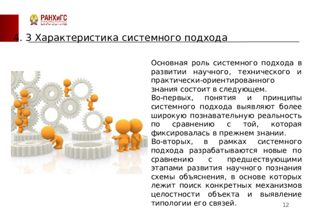 4. 3 Характеристика системного подхода Основная роль системного подхода в развитии научного, технического и практически-ориентированного знания состоит в следующем. Во-первых, понятия и принципы системного подхода выявляют более широкую познавательную реальность по сравнению с той, которая фиксировалась в прежнем знании. Во-вторых, в рамках системного подхода разрабатываются новые по сравнению с предшествующими этапами развития научного познания схемы объяснения, в основе которых лежит поиск конкретных механизмов целостности объекта и выявление типологии его связей.  