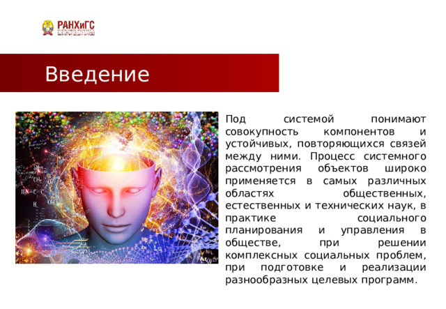 Введение Под системой понимают совокупность компонентов и устойчивых, повторяющихся связей между ними. Процесс системного рассмотрения объектов широко применяется в самых различных областях общественных, естественных и технических наук, в практике социального планирования и управления в обществе, при решении комплексных социальных проблем, при подготовке и реализации разнообразных целевых программ.  