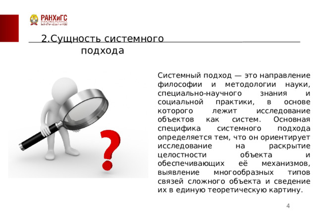 2.Сущность системного подхода Системный подход — это направление философии и методологии науки, специально-научного знания и социальной практики, в основе которого лежит исследование объектов как систем. Основная специфика системного подхода определяется тем, что он ориентирует исследование на раскрытие целостности объекта и обеспечивающих её механизмов, выявление многообразных типов связей сложного объекта и сведение их в единую теоретическую картину.  