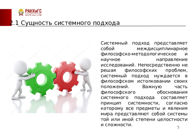 2.1 Сущность системного подхода Системный подход представляет собой междисциплинарное философско-методологическое и научное направление исследований. Непосредственно не решая философских проблем, системный подход нуждается в философском истолковании своих положений. Важную часть философского обоснования системного подхода составляет принцип системности, согласно которому все предметы и явления мира представляют собой системы той или иной степени целостности и сложности.  