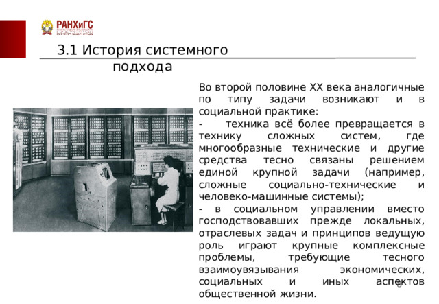 3.1 История системного подхода Во второй половине XX века аналогичные по типу задачи возникают и в социальной практике: - техника всё более превращается в технику сложных систем, где многообразные технические и другие средства тесно связаны решением единой крупной задачи (например, сложные социально-технические и человеко-машинные системы); - в социальном управлении вместо господствовавших прежде локальных, отраслевых задач и принципов ведущую роль играют крупные комплексные проблемы, требующие тесного взаимоувязывания экономических, социальных и иных аспектов общественной жизни.  