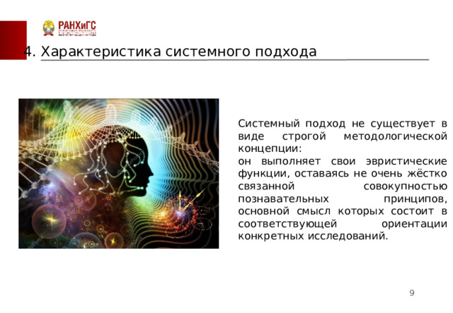 4. Характеристика системного подхода Системный подход не существует в виде строгой методологической концепции: он выполняет свои эвристические функции, оставаясь не очень жёстко связанной совокупностью познавательных принципов, основной смысл которых состоит в соответствующей ориентации конкретных исследований.  