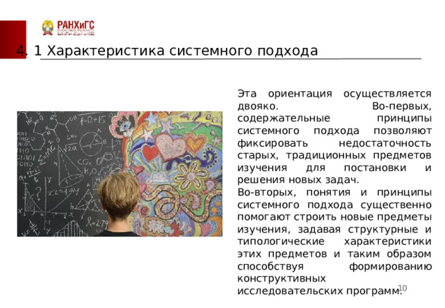4. 1 Характеристика системного подхода Эта ориентация осуществляется двояко. Во-первых, содержательные принципы системного подхода позволяют фиксировать недостаточность старых, традиционных предметов изучения для постановки и решения новых задач. Во-вторых, понятия и принципы системного подхода существенно помогают строить новые предметы изучения, задавая структурные и типологические характеристики этих предметов и таким образом способствуя формированию конструктивных исследовательских программ.  